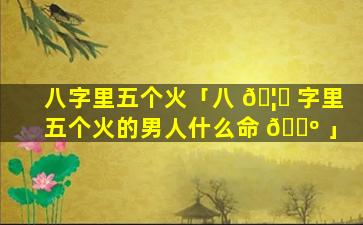 八字里五个火「八 🦁 字里五个火的男人什么命 🌺 」